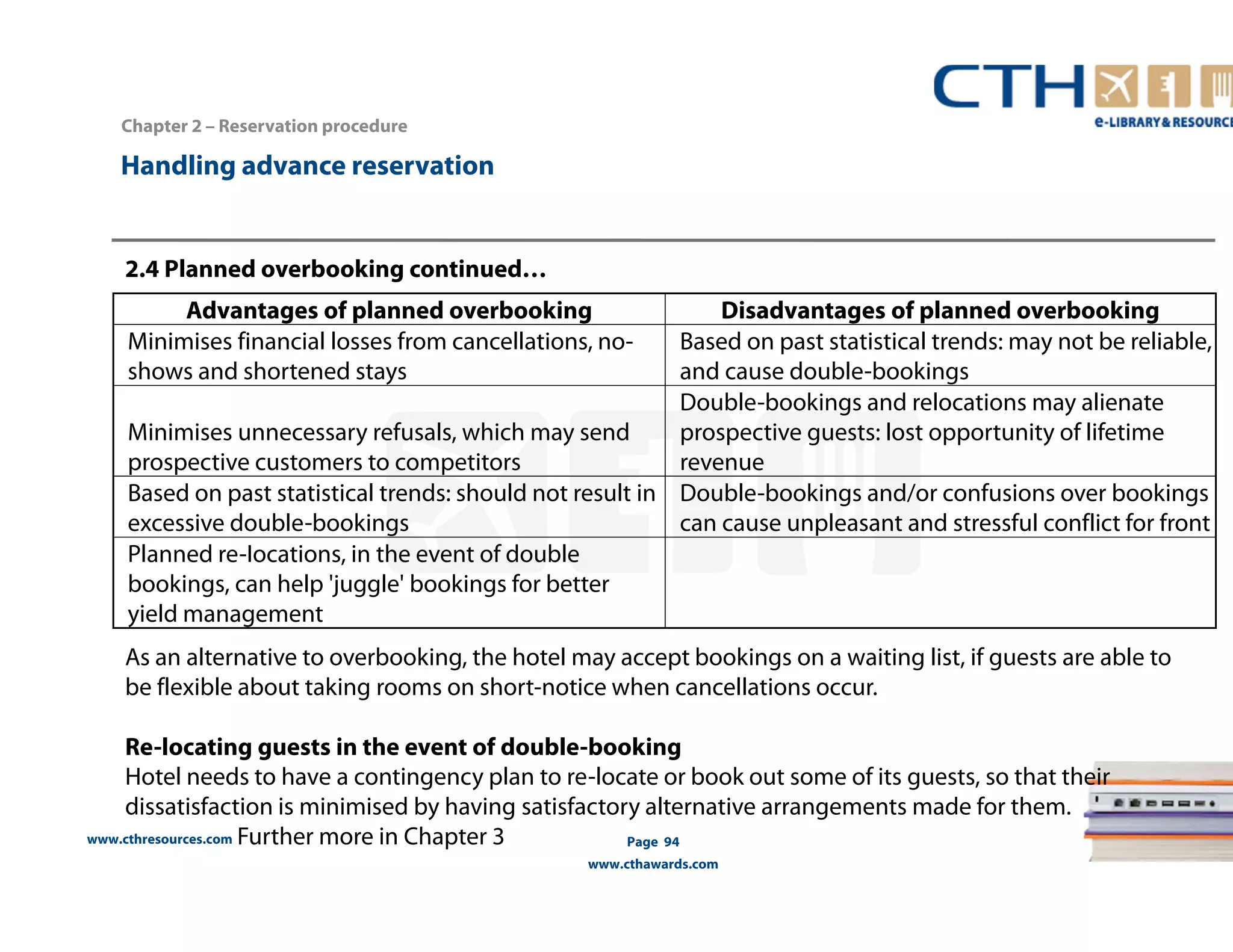 Handling advance reservation 
2.4 Planned overbooking continued… 
www.cthresources.com 
Page 94 
www.cthawards.com 
Chapter 2 – Reservation procedure 
Advantages of planned overbooking Disadvantages of planned overbooking 
Minimises financial losses from cancellations, no-shows 
and shortened stays 
Based on past statistical trends: may not be reliable, 
and cause double-bookings 
Minimises unnecessary refusals, which may send 
prospective customers to competitors 
Double-bookings and relocations may alienate 
prospective guests: lost opportunity of lifetime 
revenue 
Based on past statistical trends: should not result in 
excessive double-bookings 
Double-bookings and/or confusions over bookings 
can cause unpleasant and stressful conflict for front 
Planned re-Iocations, in the event of double 
bookings, can help 'juggle' bookings for better 
yield management 
As an alternative to overbooking, the hotel may accept bookings on a waiting list, if guests are able to 
be flexible about taking rooms on short-notice when cancellations occur. 
Re-locating guests in the event of double-booking 
Hotel needs to have a contingency plan to re-locate or book out some of its guests, so that their 
dissatisfaction is minimised by having satisfactory alternative arrangements made for them. 
Further more in Chapter 3 
 