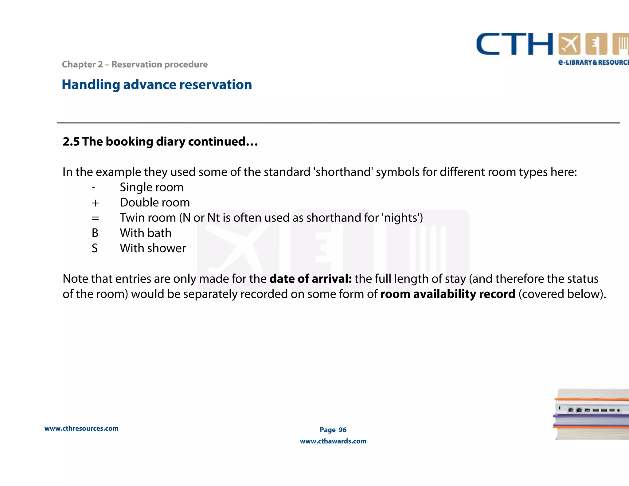 Handling advance reservation 
www.cthresources.com 
Page 96 
www.cthawards.com 
Chapter 2 – Reservation procedure 
2.5 The booking diary continued… 
In the example they used some of the standard 'shorthand' symbols for different room types here: 
- Single room 
+ Double room 
= Twin room (N or Nt is often used as shorthand for 'nights') 
B With bath 
S With shower 
Note that entries are only made for the date of arrival: the full length of stay (and therefore the status 
of the room) would be separately recorded on some form of room availability record (covered below). 
 