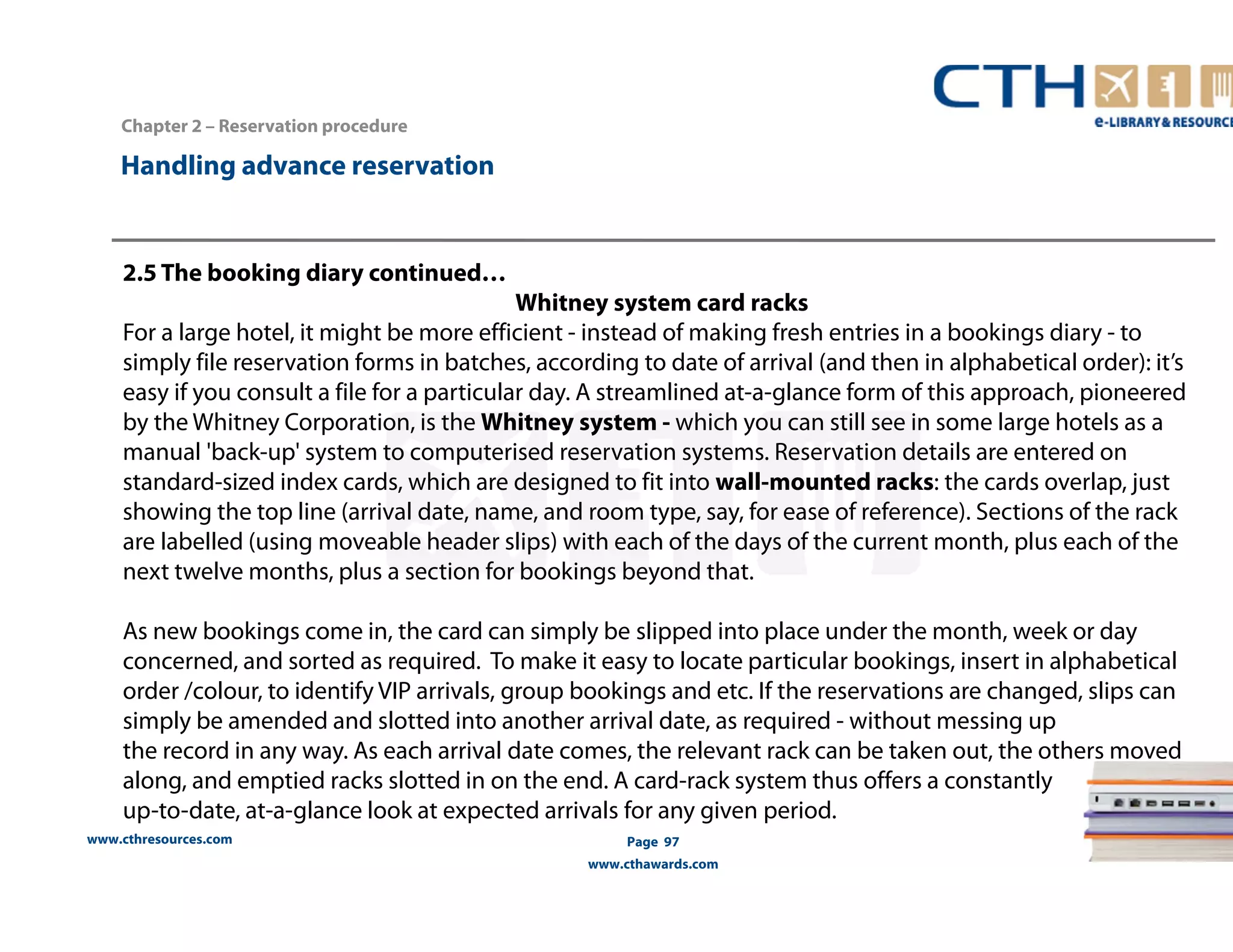 Handling advance reservation 
www.cthresources.com 
Page 97 
www.cthawards.com 
Chapter 2 – Reservation procedure 
2.5 The booking diary continued… 
Whitney system card racks 
For a large hotel, it might be more efficient - instead of making fresh entries in a bookings diary - to 
simply file reservation forms in batches, according to date of arrival (and then in alphabetical order): it’s 
easy if you consult a file for a particular day. A streamlined at-a-glance form of this approach, pioneered 
by the Whitney Corporation, is the Whitney system - which you can still see in some large hotels as a 
manual 'back-up' system to computerised reservation systems. Reservation details are entered on 
standard-sized index cards, which are designed to fit into wall-mounted racks: the cards overlap, just 
showing the top line (arrival date, name, and room type, say, for ease of reference). Sections of the rack 
are labelled (using moveable header slips) with each of the days of the current month, plus each of the 
next twelve months, plus a section for bookings beyond that. 
As new bookings come in, the card can simply be slipped into place under the month, week or day 
concerned, and sorted as required. To make it easy to locate particular bookings, insert in alphabetical 
order /colour, to identify VIP arrivals, group bookings and etc. If the reservations are changed, slips can 
simply be amended and slotted into another arrival date, as required - without messing up 
the record in any way. As each arrival date comes, the relevant rack can be taken out, the others moved 
along, and emptied racks slotted in on the end. A card-rack system thus offers a constantly 
up-to-date, at-a-glance look at expected arrivals for any given period. 
 