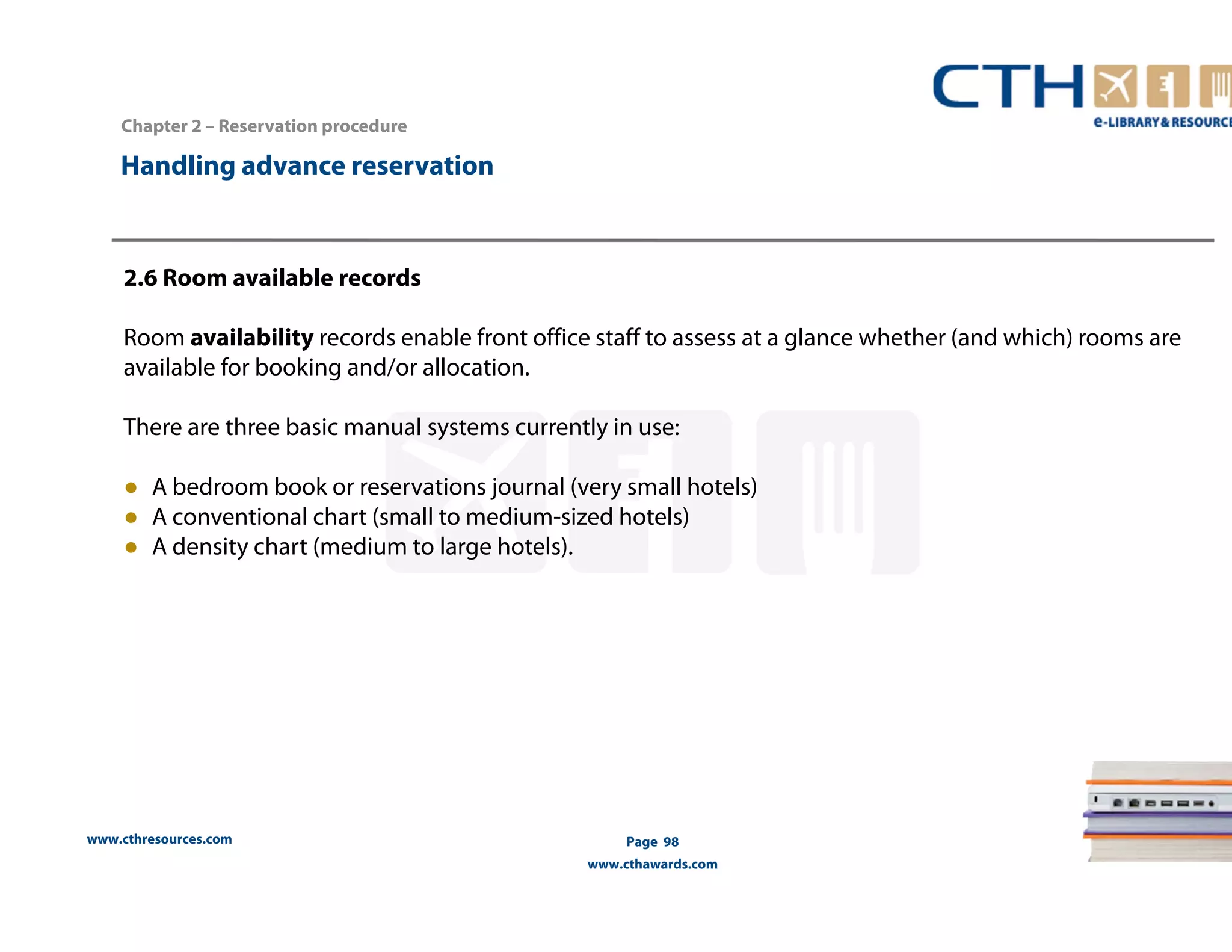 Handling advance reservation 
www.cthresources.com 
Page 98 
www.cthawards.com 
Chapter 2 – Reservation procedure 
2.6 Room available records 
Room availability records enable front office staff to assess at a glance whether (and which) rooms are 
available for booking and/or allocation. 
There are three basic manual systems currently in use: 
● A bedroom book or reservations journal (very small hotels) 
● A conventional chart (small to medium-sized hotels) 
● A density chart (medium to large hotels). 
 