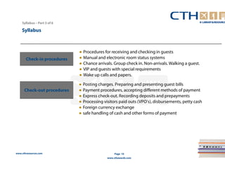 www.cthresources.com 
Page 10 
www.cthawards.com 
Syllabus – Part 3 of 6 
Syllabus 
Check-in procedures 
● Procedures for receiving and checking in guests 
● Manual and electronic room status systems 
● Chance arrivals. Group check in. Non-arrivals. Walking a guest. 
● VIP and guests with special requirements 
● Wake up calls and papers. 
Check-out procedures 
● Posting charges. Preparing and presenting guest bills 
● Payment procedures, accepting different methods of payment 
● Express check-out. Recording deposits and prepayments 
● Processing visitors paid outs (VPO's), disbursements, petty cash 
● Foreign currency exchange 
● safe handling of cash and other forms of payment 
 