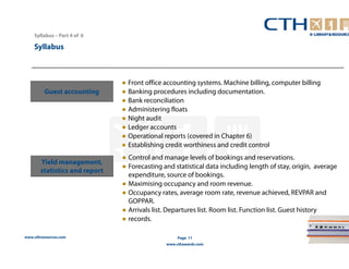 www.cthresources.com 
Page 11 
www.cthawards.com 
Syllabus – Part 4 of 6 
Syllabus 
Guest accounting 
● Front office accounting systems. Machine billing, computer billing 
● Banking procedures including documentation. 
● Bank reconciliation 
● Administering floats 
● Night audit 
● Ledger accounts 
● Operational reports (covered in Chapter 6) 
● Establishing credit worthiness and credit control 
Yield management, 
statistics and report 
● Control and manage levels of bookings and reservations. 
● Forecasting and statistical data including length of stay, origin, average 
expenditure, source of bookings. 
● Maximising occupancy and room revenue. 
● Occupancy rates, average room rate, revenue achieved, REVPAR and 
GOPPAR. 
● Arrivals list. Departures list. Room list. Function list. Guest history 
● records. 
 