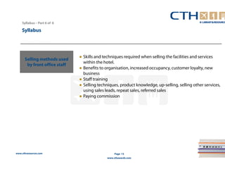 www.cthresources.com 
Page 13 
www.cthawards.com 
Syllabus – Part 6 of 6 
Syllabus 
Selling methods used 
by front office staff 
● Skills and techniques required when selling the facilities and services 
within the hotel. 
● Benefits to organisation, increased occupancy, customer loyalty, new 
business 
● Staff training 
● Selling techniques, product knowledge, up-selling, selling other services, 
using sales leads, repeat sales, referred sales 
● Paying commission 
 