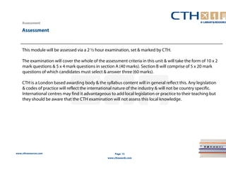 www.cthresources.com 
Page 15 
www.cthawards.com 
Assessment 
Assessment 
This module will be assessed via a 2 ½ hour examination, set & marked by CTH. 
The examination will cover the whole of the assessment criteria in this unit & will take the form of 10 x 2 
mark questions & 5 x 4 mark questions in section A (40 marks). Section B will comprise of 5 x 20 mark 
questions of which candidates must select & answer three (60 marks). 
CTH is a London based awarding body & the syllabus content will in general reflect this. Any legislation 
& codes of practice will reflect the international nature of the industry & will not be country specific. 
International centres may find it advantageous to add local legislation or practice to their teaching but 
they should be aware that the CTH examination will not assess this local knowledge. 
 