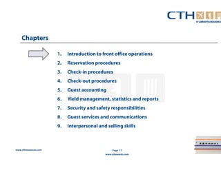www.cthresources.com 
Page 17 
www.cthawards.com 
Chapters 
1. Introduction to front office operations 
2. Reservation procedures 
3. Check-in procedures 
4. Check-out procedures 
5. Guest accounting 
6. Yield management, statistics and reports 
7. Security and safety responsibilities 
8. Guest services and communications 
9. Interpersonal and selling skills 
 