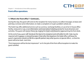 Chapter 1 – Introduction to front office operations 
www.cthresources.com 
Page 21 
www.cthawards.com 
Front office operations 
1.1 What is the ‘front office’ ? Continued... 
During the stay, the guest will come to the reception for many reasons; to collect messages, to leave and 
pick keys, to know some information, to make a complaint or to get a problem solved, etc. 
The hotel may offer additional service such as currency exchange facilities, or use of an in-house office 
facility, restaurant or spa, or an information and reservation/ticketing service for local attraction and 
activities. The guest will receive theses by ringing the hotel switchboard or approaching the front desk. 
At the end of stay, guest will handover the key to the reception and will settle the bill.: help may be 
required with luggage or onward transport. Even after the departure the hotel office will keep the 
guest’s registration details on file for a specific period. (any other queries or special offers) , so that the 
guest will arrive back next time. 
“First impression will be the last impression” so it’s the job of the front office/reception to make the 
guest satisfied. 
 