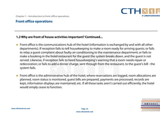 Chapter 1 – Introduction to front office operations 
www.cthresources.com 
Page 25 
www.cthawards.com 
Front office operations 
1.2 Why are front of house activities important? Continued... 
● Front office is the communications hub of the hotel (information is exchanged by and with all other 
departments). If reception fails to tell housekeeping to make a room ready for arriving guests; or fails 
to relay a guest complaint about faulty air conditioning to the maintenance department; or fails to 
make a booking in the hotel restaurant for the guest the system breaks down, and the guest is not 
served. Likewise, if reception fails to heed housekeeping's warning that a room needs repair or 
redecoration; or fails to add a dinner charge, sent through from the restaurant, to the guest's bill - the 
system fails. 
● Front office is the administrative hub of the hotel, where reservations are logged, room allocations are 
planned, room status is monitored, guest bills are prepared, payments are processed, records are 
kept, information displays are maintained; etc. If all these tasks aren't carried out efficiently, the hotel 
would simply cease to function. 
 