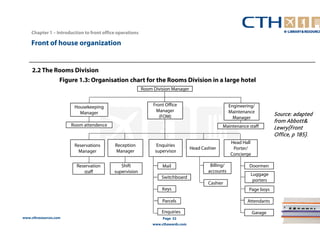 Chapter 1 – Introduction to front office operations 
Front of house organization 
www.cthresources.com 
Mail 
Page 32 
www.cthawards.com 
2.2 The Rooms Division 
Figure 1.3: Organisation chart for the Rooms Division in a large hotel 
Housekeeping 
Manager 
Room attendence 
Reservations 
Manager 
Head Hall 
Porter/ 
Concierge 
Reception 
Manager Enquiries Head Cashier 
supervisor 
Engineering/ 
Maintenance 
Manager 
Front Office 
Manager 
(FOM) 
Maintenance staff 
Room Division Manager 
Reservation 
staff 
Shift 
supervision 
Switchboard 
Keys 
Parcels 
Enquiries 
Doormen 
Luggage 
porters 
Page boys 
Attendants 
Garage 
Billing/ 
accounts 
Cashier 
Source: adapted 
from Abbott& 
Lewry(Front 
Office, p 185). 
 