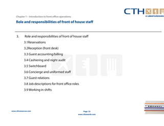 Role and responsibilities of front of house staff 
www.cthresources.com 
Page 33 
www.cthawards.com 
Chapter 1 – Introduction to front office operations 
3. Role and responsibilities of front of house staff 
3.1Reservations 
3.2Reception (front desk) 
3.3 Guest accounting/billing 
3.4 Cashiering and night audit 
3.5 Switchboard 
3.6 Concierge and uniformed staff 
3.7 Guest relations 
3.8 Job descriptions for front office roles 
3.9 Working in shifts 
 