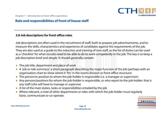 Chapter 1 – Introduction to front office operations 
Role and responsibilities of front of house staff 
3.8 Job descriptions for front office roles 
Job descriptions are often used in the recruitment of staff, both to prepare job advertisements, and to 
measure the skills, characteristics and experience of candidates against the requirements of the job. 
They are also used as a guide to the induction and training of new staff, as the list of duties can be used 
as a 'checklist' for what recruits need to be able to do to work competently in the job. The key is to keep a 
job description brief and simple. It should generally contain: 
● The job title, department and place of work 
● A 'job or role summary': a short paragraph describing the major function of the job (perhaps with an 
organisation chart to show where it 'fits' in the rooms division or front-office structure) 
● The person/or position to whom the job-holder is responsible (i.e. a manager or supervisor) 
● Any persons/positions for whom the job-holder is responsible, or who report to the job-holder: that is 
any staff (s)he will have to manage or supervise 
● A list of the main duties, tasks or responsibilities entailed by the job 
● Where relevant, a note of other departments or roles with which the job-holder must regularly 
liaise, communicate or co-operate. 
www.cthresources.com 
Page 44 
www.cthawards.com 
 