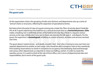 www.cthresources.com 
Page 48 
www.cthawards.com 
Chapter 1 – Introduction to front office operations 
The guest cycle 
As the organisation charts, the grouping of tasks onto divisions and departments sets up a series of 
'vertical' chains or structures, reflecting the separation of specialised activities. 
But look at from the point of view of a guest coming into a hotel, the 'flow' of activity doesn't look like 
this at all. A guest experiences the hotel less as a vertical structure than as a horizontal process. (S)he 
makes a booking, has it confirmed, arrives at the hotel on the due day, checks-in, requests various 
services as the stay unfolds, then turns up to check-out, receives the bill, pays it - and departs. For the 
guest, the experience is chronological: unfolding as a series of events, activities and services received 
over time. 
The guest doesn't need to know - and ideally, shouldn't feel - that (s)he is having to cross over from one 
separate department to another at each stage: (s)he should be able to progress more or less seamlessly 
from booking (reservations) to check-in (reception) to occupancy (housekeeping, food and beverage 
and various other departments as required) to check-out (billing, cashier). In order to create this 
seamless service, it is useful to think of the role of front office, not in terms of departmental roles and 
responsibilities, but in terms of the guest cycle. 
 