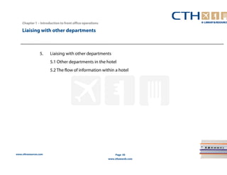 www.cthresources.com 
Page 50 
www.cthawards.com 
Chapter 1 – Introduction to front office operations 
Liaising with other departments 
5. Liaising with other departments 
5.1 Other departments in the hotel 
5.2 The flow of information within a hotel 
 