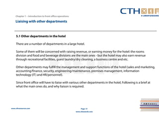 www.cthresources.com 
Page 51 
www.cthawards.com 
Chapter 1 – Introduction to front office operations 
Liaising with other departments 
5.1 Other departments in the hotel 
There are a number of departments in a large hotel. 
Some of them will be concerned with raising revenue, or earning money for the hotel: the rooms 
division and food and beverage divisions are the main ones - but the hotel may also earn revenue 
through recreational facilities, guest laundry/dry cleaning, a business centre and etc. 
Other departments may fulfill the management and support functions of the hotel (sales and marketing, 
accounting/finance, security, engineering/maintenance, premises management, information 
technology (IT) and HR/personnel). 
Since front office will have to liaise with various other departments in the hotel, Following is a brief at 
what the main ones do, and why liaison is required. 
 