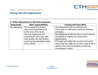 www.cthresources.com 
Page 53 
www.cthawards.com 
Chapter 1 – Introduction to front office operations 
Liaising with other departments 
Department Main responsibilities Liaising with front office 
Housekeeping The management of guest 
rooms and cleanliness of all 
public areas of the hotel; 
cleaning, making-up and 
supplying of rooms (e.g.. with 
soap, towels, mini-bar stocks); 
preparing housekeeping /room 
status reports, 
Housekeeping needs arrival/departure 
info to plan its staff rosters and room cleaning 
schedules 
Housekeeping needs info about special requests, 
complaints or urgent room preparation 
requirements 
FO needs up-to-date info on rooms (occupied, 
vacant but not ready, out of order, ready to let) to 
update room status/availability records; the 
housekeeper's report 
5.1 Other departments in the hotel continued… 
 