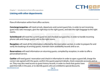 www.cthresources.com 
Page 58 
www.cthawards.com 
Chapter 1 – Introduction to front office operations 
Liaising with other departments 
Flow of information within front office sections: 
Concierge/enquiries will need arrivals, departures and current guest lists, in order to sort incoming 
guest mail, take messages, give the right keys to the right guests, and take the right baggage to the right 
rooms. 
Switchboard will need the current guest list and checked-out guest list, in order to handle incoming 
phone calls and charge guests calls to the right rooms. 
Reception will need all the information collected by the reservation section, in order to prepare for and 
verify the bookings of arriving guests, maintain room availability records and so on. 
Reservations will need information on returning guests, compiled by reception, in order to offer a 
personalised service. 
Cashier will need guests' reservation and check-in information In order to open a guest bill, charge the 
correct rate agreed with the guest, confirm the guests payment details, check corporate accounts and so 
on. They may also need access to guest history records, in order to check that guests have 
paid their bills in the past, or to identify guests who are entitled to special discounts. 
 