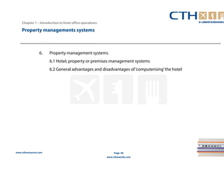 www.cthresources.com 
Page 60 
www.cthawards.com 
Chapter 1 – Introduction to front office operations 
Property managements systems 
6. Property management systems 
6.1 Hotel, property or premises management systems 
6.2 General advantages and disadvantages of ‘computerising’ the hotel 
 