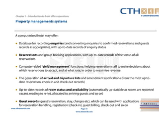www.cthresources.com 
Page 61 
www.cthawards.com 
Chapter 1 – Introduction to front office operations 
Property managements systems 
A computerised hotel may offer: 
● Database for recording enquiries (and converting enquiries to confirmed reservations and guests 
records as appropriate), with up-to-date records of enquiry status 
● Reservations and group booking applications, with up-to-date records of the status of all 
reservations 
● Computer-aided 'yield management' functions: helping reservation staff to make decisions about 
which reservations to accept, and at what rate, in order to maximise revenue 
● The generation of arrival and departure lists and amendment notifications (from the most up to-date 
reservation, check-in and check-out records) 
● Up-to-date records of room status and availability (automatically up-datable as rooms are reported 
vacant, reading to re-Iet, allocated to arriving guests and so on) 
● Guest records (guest's reservation, stay, charges etc), which can be used with applications 
for reservation handling, registration (check-in), guest billing, check-out and so on 
 