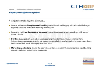 www.cthresources.com 
Page 63 
www.cthawards.com 
Chapter 1 – Introduction to front office operations 
Property managements systems 
A computerised hotel may offer: continued… 
● Internal and external telephone call handling (switchboard), call logging, allocation of call charges 
to guests' accounts and automated early morning calls 
● Integration with word processing packages, in order to personalise correspondence with guests' 
contact details 
● Building management applications, such as energy monitoring and management systems 
(minimising unnecessary use of electric power); the use of electronic key coding for guest room doors; 
fire/intruder/theft alarm sensing systems; and so on 
● Marketing applications, linking the reservation system to tourist information centres, hotel booking 
agencies and other group hotels, for example 
 