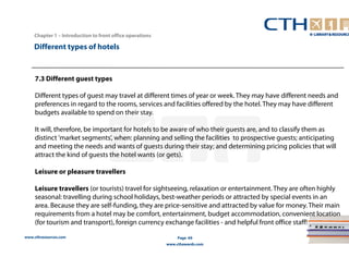 www.cthresources.com 
Page 69 
www.cthawards.com 
Chapter 1 – Introduction to front office operations 
Different types of hotels 
7.3 Different guest types 
Different types of guest may travel at different times of year or week. They may have different needs and 
preferences in regard to the rooms, services and facilities offered by the hotel. They may have different 
budgets available to spend on their stay. 
It will, therefore, be important for hotels to be aware of who their guests are, and to classify them as 
distinct 'market segments', when: planning and selling the facilities to prospective guests; anticipating 
and meeting the needs and wants of guests during their stay; and determining pricing policies that will 
attract the kind of guests the hotel wants (or gets). 
Leisure or pleasure travellers 
Leisure travellers (or tourists) travel for sightseeing, relaxation or entertainment. They are often highly 
seasonal: travelling during school holidays, best-weather periods or attracted by special events in an 
area. Because they are self-funding, they are price-sensitive and attracted by value for money. Their main 
requirements from a hotel may be comfort, entertainment, budget accommodation, convenient location 
(for tourism and transport), foreign currency exchange facilities - and helpful front office staff! 
 