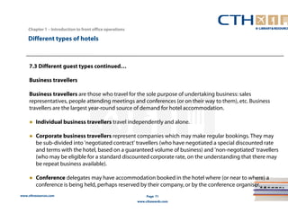 www.cthresources.com 
Page 71 
www.cthawards.com 
Chapter 1 – Introduction to front office operations 
Different types of hotels 
7.3 Different guest types continued… 
Business travellers 
Business travellers are those who travel for the sole purpose of undertaking business: sales 
representatives, people attending meetings and conferences (or on their way to them), etc. Business 
travellers are the largest year-round source of demand for hotel accommodation. 
● Individual business travellers travel independently and alone. 
● Corporate business travellers represent companies which may make regular bookings. They may 
be sub-divided into 'negotiated contract' travellers (who have negotiated a special discounted rate 
and terms with the hotel, based on a guaranteed volume of business) and 'non-negotiated‘ travellers 
(who may be eligible for a standard discounted corporate rate, on the understanding that there may 
be repeat business available). 
● Conference delegates may have accommodation booked in the hotel where (or near to where) a 
conference is being held, perhaps reserved by their company, or by the conference organiser. 
 