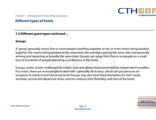 www.cthresources.com 
Page 72 
www.cthawards.com 
Chapter 1 – Introduction to front office operations 
Different types of hotels 
7.3 Different guest types continued… 
Groups 
A 'group' generally means five or more people travelling together, or ten or more rooms being booked 
together: the rooms being booked at the same time, the members paying the same rate, and generally 
arriving and departing at broadly the same time. Groups can range from five or six people on a small 
tour to hundreds of people attending a conference at the hotel. 
Groups create certain challenges for hotels, over and above those presented by independent travellers. 
For a start, there are more people to deal with - generally all at once, which can put pressure on 
reception at check-in and check-out time! Groups may also have fixed timetables for their meals, 
activities, arrival and departure times, and this reduces their flexibility, and that of the hotel. 
 