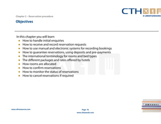 www.cthresources.com 
Page 76 
www.cthawards.com 
Chapter 2 – Reservation procedure 
Objectives 
In this chapter you will learn 
● How to handle initial enquiries 
● How to receive and record reservation requests 
● How to use manual and electronic systems for recording bookings 
● How to guarantee reservations, using deposits and pre-payments 
● The international terminology for rooms and bed types 
● The different packages and rates offered by hotels 
● How rooms are allocated 
● How to confirm reservations 
● How to monitor the status of reservations 
● How to cancel reservations if required 
 