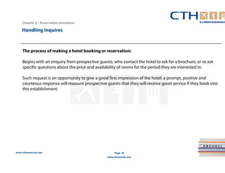 Chapter 2 – Reservation procedure 
www.cthresources.com 
Page 78 
www.cthawards.com 
Handling inquires 
The process of making a hotel booking or reservation: 
Begins with an enquiry from prospective guests, who contact the hotel to ask for a brochure, or to ask 
specific questions about the price and availability of rooms for the period they are interested In. 
Such request is an opportunity to give a good first impression of the hotel: a prompt, positive and 
courteous response will reassure prospective guests that they will receive good service If they book into 
this establishment. 
 