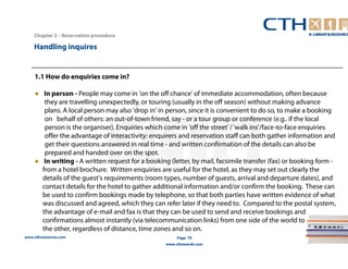 1.1 How do enquiries come in? 
● In person - People may come in 'on the off chance' of immediate accommodation, often because 
they are travelling unexpectedly, or touring (usually in the off season) without making advance 
plans. A local person may also 'drop in' in person, since it is convenient to do so, to make a booking 
on behalf of others: an out-of-town friend, say - or a tour group or conference (e.g.. if the local 
person is the organiser). Enquiries which come in 'off the street’ / ‘walk ins’/face-to-face enquiries 
offer the advantage of interactivity: enquirers and reservation staff can both gather information and 
get their questions answered in real time - and written confirmation of the details can also be 
prepared and handed over on the spot. 
● In writing - A written request for a booking (letter, by mail, facsimile transfer (fax) or booking form - 
from a hotel brochure. Written enquiries are useful for the hotel, as they may set out clearly the 
details of the guest's requirements (room types, number of guests, arrival and departure dates), and 
contact details for the hotel to gather additional information and/or confirm the booking. These can 
be used to confirm bookings made by telephone, so that both parties have written evidence of what 
was discussed and agreed, which they can refer later if they need to. Compared to the postal system, 
the advantage of e-mail and fax is that they can be used to send and receive bookings and 
confirmations almost instantly (via telecommunication links) from one side of the world to 
the other, regardless of distance, time zones and so on. 
www.cthresources.com 
Page 79 
www.cthawards.com 
Chapter 2 – Reservation procedure 
Handling inquires 
 
