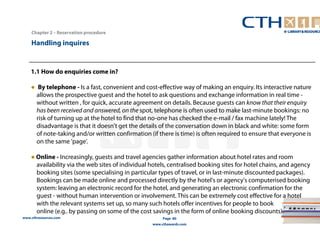 1.1 How do enquiries come in? 
● By telephone - Is a fast, convenient and cost-effective way of making an enquiry. Its interactive nature 
allows the prospective guest and the hotel to ask questions and exchange information in real time - 
without written , for quick, accurate agreement on details. Because guests can know that their enquiry 
has been received and answered, on the spot, telephone is often used to make last-minute bookings: no 
risk of turning up at the hotel to find that no-one has checked the e-mail / fax machine lately! The 
disadvantage is that it doesn't get the details of the conversation down in black and white: some form 
of note-taking and/or written confirmation (if there is time) is often required to ensure that everyone is 
on the same 'page'. 
● Online - Increasingly, guests and travel agencies gather information about hotel rates and room 
availability via the web sites of individual hotels, centralised booking sites for hotel chains, and agency 
booking sites (some specialising in particular types of travel, or in last-minute discounted packages). 
Bookings can be made online and processed directly by the hotel's or agency's computerised booking 
system: leaving an electronic record for the hotel, and generating an electronic confirmation for the 
guest - without human intervention or involvement. This can be extremely cost effective for a hotel 
with the relevant systems set up, so many such hotels offer incentives for people to book 
online (e.g.. by passing on some of the cost savings in the form of online booking discounts). 
www.cthresources.com 
Page 80 
www.cthawards.com 
Chapter 2 – Reservation procedure 
Handling inquires 
 