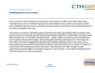 www.cthresources.com 
Page 83 
www.cthawards.com 
Chapter 2 – Reservation procedure 
Handling advance reservation 
This is one of the most important and tricky tasks of the hotel Front Office team. Reservation clerks 
routinely have to sort out multiple requests for accommodation to ensure that every request is dealt 
with, individual requirements are catered for, the hotel's interests are served - and a positive impression of 
the hotel is conveyed at every step. 
Reservations constitute a 'promise' to guests: that the rooms they have booked will be available when 
agreed, on the terms agreed, and with special requirements catered for. A mishandled reservation where 
these promises are not met when the guest arrives - can be a major source of customer dissatisfaction 
and complaint. Reservations are like a 'picture' of guests and their needs and wants, which helps the 
front office and hotel management to provide individualised, satisfying service when guests arrive. 
Reservations may be received many months in advance, and are therefore (as we will see in Chapter 6) a 
useful tool for forecasting future levels of business. These forecasts can help managers to plan 
advertising and special offers to stimulate occupancy in 'slow' periods - and to plan the deployment of 
staff and resources to cover busy periods. 
 