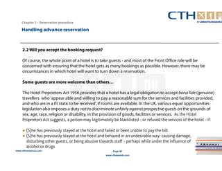 2.2 Will you accept the booking request? 
Of course, the whole point of a hotel is to take guests - and most of the Front Office role will be 
concerned with ensuring that the hotel gets as many bookings as possible. However, there may be 
circumstances in which hotel will want to turn down a reservation. 
Some guests are more welcome than others… 
The Hotel Proprietors Act 1956 provides that a hotel has a legal obligation to accept bona fide (genuine) 
travellers who 'appear able and willing to pay a reasonable sum for the services and facilities provided, 
and who are in a fit state to be received', if rooms are available. In the UK, various equal opportunities 
legislation also imposes a duty not to discriminate unfairly against prospective guests on the grounds of 
sex, age, race, religion or disability, in the provision of goods, facilities or services. As the Hotel 
Proprietors Act suggests, a person may legitimately be blacklisted - or refused the services of the hotel - if: 
● (S)he has previously stayed at the hotel and failed or been unable to pay the bill. 
● (S)he has previously stayed at the hotel and behaved in an undesirable way: causing damage, 
disturbing other guests, or being abusive towards staff - perhaps while under the influence of 
alcohol or drugs. 
www.cthresources.com 
Page 87 
www.cthawards.com 
Chapter 2 – Reservation procedure 
Handling advance reservation 
 