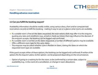 Handling advance reservation 
www.cthresources.com 
Page 90 
www.cthawards.com 
Chapter 2 – Reservation procedure 
2.3 Can you fulfill the booking request? 
Availability information should be readily visible, using various diary, chart and/or computerised 
reservations records to fulfil the booking - making it easy to see at a glance what rooms are available. 
● If a suitable room is free on the dates requested, the reservations clerk may offer it to the enquirer, 
quoting any rates and conditions (e.g.. arrival or check-out times) that may influence the decision. If 
the enquirer accepts, the booking can be logged and confirmed. 
● If a suitable room is not free on the dates requested, a number of different options may be available. 
– Offer a different room type for the same dates. 
– The enquirer may be asked whether (s)he is flexible on dates, stating the dates on which the 
requested room type are available. 
If the guest accepts either of these options, the booking can be logged and confirmed. If neither of the 
options fits the enquirer's plans, further options can be proposed depending on the circumstances. 
– Option of going on a waiting list for the room, to be confirmed by a certain date, subject to 
availability (e.g.. in the event of a cancellation, or change in room allocations). 
 