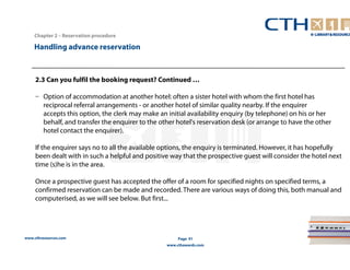Handling advance reservation 
www.cthresources.com 
Page 91 
www.cthawards.com 
Chapter 2 – Reservation procedure 
2.3 Can you fulfil the booking request? Continued … 
– Option of accommodation at another hotel: often a sister hotel with whom the first hotel has 
reciprocal referral arrangements - or another hotel of similar quality nearby. If the enquirer 
accepts this option, the clerk may make an initial availability enquiry (by telephone) on his or her 
behalf, and transfer the enquirer to the other hotel's reservation desk (or arrange to have the other 
hotel contact the enquirer). 
If the enquirer says no to all the available options, the enquiry is terminated. However, it has hopefully 
been dealt with in such a helpful and positive way that the prospective guest will consider the hotel next 
time (s)he is in the area. 
Once a prospective guest has accepted the offer of a room for specified nights on specified terms, a 
confirmed reservation can be made and recorded. There are various ways of doing this, both manual and 
computerised, as we will see below. But first... 
 