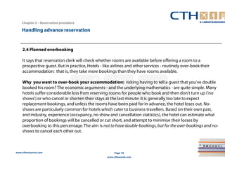 Handling advance reservation 
www.cthresources.com 
Page 92 
www.cthawards.com 
Chapter 2 – Reservation procedure 
2.4 Planned overbooking 
It says that reservation clerk will check whether rooms are available before offering a room to a 
prospective guest. But in practice, Hotels - like airlines and other services - routinely over-book their 
accommodation: that is, they take more bookings than they have rooms available. 
Why you want to over-book your accommodation: risking having to tell a guest that you've double 
booked his room? The economic arguments - and the underlying mathematics - are quite simple. Many 
hotels suffer considerable loss from reserving rooms for people who book and then don't turn up ('no 
shows') or who cancel or shorten their stays at the last minute: it is generally too late to expect 
replacement bookings, and unless the rooms have been paid for in advance, the hotel loses out. No-shows 
are particularly common for hotels which cater to business travellers. Based on their own past, 
and industry, experience (occupancy, no show and cancellation statistics), the hotel can estimate what 
proportion of bookings will be cancelled or cut short, and attempt to minimise their losses by 
overbooking to this percentage. The aim is not to have double-bookings, but for the over-bookings and no-shows 
to cancel each other out. 
 