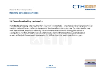Chapter 2 – Reservation procedure 
www.cthresources.com 
Page 93 
www.cthawards.com 
Handling advance reservation 
2.4 Planned overbooking continued … 
Permitted overbooking rate may therefore vary from hotel to hotel - since hotels with a high proportion of 
transient trade will have a higher no-show proportion than a long-stay resort, say. The rate may also vary 
from week to week, and should be clearly stated on the reservation charts for any given period. In 
a computerised system, the software will automatically monitor the ratio of reservations to actual 
arrivals, and adjust the overbooking parameters for different periods, bookings and room types. 
 