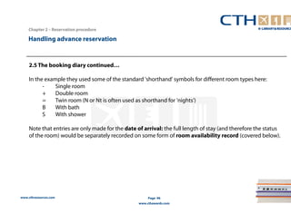 Handling advance reservation 
www.cthresources.com 
Page 96 
www.cthawards.com 
Chapter 2 – Reservation procedure 
2.5 The booking diary continued… 
In the example they used some of the standard 'shorthand' symbols for different room types here: 
- Single room 
+ Double room 
= Twin room (N or Nt is often used as shorthand for 'nights') 
B With bath 
S With shower 
Note that entries are only made for the date of arrival: the full length of stay (and therefore the status 
of the room) would be separately recorded on some form of room availability record (covered below). 
 