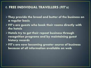 6. FREE INDIVIDUAL TRAVELLERS (FIT’s)
They provide the bread and butter of the business on
a regular basis.
FIT’s are guests who book their rooms directly with
the hotels
Hotels try to get their repeat business through
recognition programs and by maintaining guest
history records
FIT’s are now becoming greater source of business
because of all information available on web
 