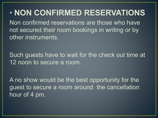 • NON CONFIRMED RESERVATIONS
Non confirmed reservations are those who have
not secured their room bookings in writing or by
other instruments.
Such guests have to wait for the check out time at
12 noon to secure a room.
A no show would be the best opportunity for the
guest to secure a room around the cancellation
hour of 4 pm.
 