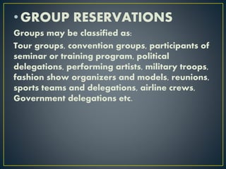 •GROUP RESERVATIONS
Groups may be classified as:
Tour groups, convention groups, participants of
seminar or training program, political
delegations, performing artists, military troops,
fashion show organizers and models, reunions,
sports teams and delegations, airline crews,
Government delegations etc.
 