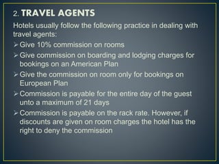 2. TRAVEL AGENTS
Hotels usually follow the following practice in dealing with
travel agents:
Give 10% commission on rooms
Give commission on boarding and lodging charges for
bookings on an American Plan
Give the commission on room only for bookings on
European Plan
Commission is payable for the entire day of the guest
unto a maximum of 21 days
Commission is payable on the rack rate. However, if
discounts are given on room charges the hotel has the
right to deny the commission
 