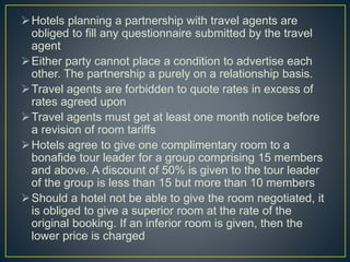Hotels planning a partnership with travel agents are
obliged to fill any questionnaire submitted by the travel
agent
Either party cannot place a condition to advertise each
other. The partnership a purely on a relationship basis.
Travel agents are forbidden to quote rates in excess of
rates agreed upon
Travel agents must get at least one month notice before
a revision of room tariffs
Hotels agree to give one complimentary room to a
bonafide tour leader for a group comprising 15 members
and above. A discount of 50% is given to the tour leader
of the group is less than 15 but more than 10 members
Should a hotel not be able to give the room negotiated, it
is obliged to give a superior room at the rate of the
original booking. If an inferior room is given, then the
lower price is charged
 