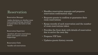 Reservation • Handles reservation requests and prepares
reservation confirmation slips
• Requests guests to confirm or guarantee their
room reservations
• Keeps records of each reservation and the number
of room reservations taken
• Provides the front desk with details of reservation
due to arrive the next day
• Prepares VIP lists
• Updates guests history records
Reservation Manager
-makes decisions on whether room
reservations/bookings should be
accepted when the hotel is fully
booked.
Reservation Supervisor
-monitors all room reservations
taken and reports unusual
happenings
Reservation Clerk
-handles all reservations
 