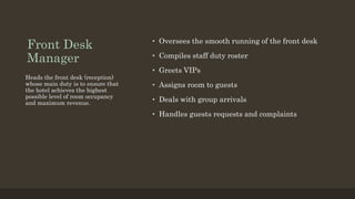 Front Desk
Manager
• Oversees the smooth running of the front desk
• Compiles staff duty roster
• Greets VIPs
• Assigns room to guests
• Deals with group arrivals
• Handles guests requests and complaints
Heads the front desk (reception)
whose main duty is to ensure that
the hotel achieves the highest
possible level of room occupancy
and maximum revenue.
 