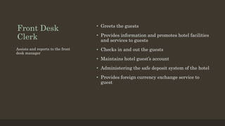 Front Desk
Clerk
• Greets the guests
• Provides information and promotes hotel facilities
and services to guests
• Checks in and out the guests
• Maintains hotel guest’s account
• Administering the safe deposit system of the hotel
• Provides foreign currency exchange service to
guest
Assists and reports to the front
desk manager
 