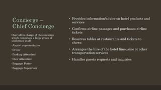 Concierge –
Chief Concierge
• Provides information/advice on hotel products and
services
• Confirms airline passages and purchases airline
tickets
• Reserves tables at restaurants and tickets to
shows
• Arranges the hire of the hotel limousine or other
transportation services
• Handles guests requests and inquiries
Over-all in charge of the concierge
which comprises a large group of
uniformed staff:
-Airport representative
-Driver
-Parking Attendant
-Door Attendant
-Baggage Porter
-Baggage Supervisor
 