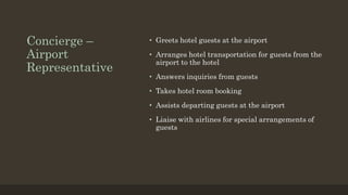 Concierge –
Airport
Representative
• Greets hotel guests at the airport
• Arranges hotel transportation for guests from the
airport to the hotel
• Answers inquiries from guests
• Takes hotel room booking
• Assists departing guests at the airport
• Liaise with airlines for special arrangements of
guests
 