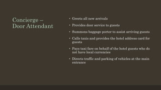 Concierge –
Door Attendant
• Greets all new arrivals
• Provides door service to guests
• Summons baggage porter to assist arriving guests
• Calls taxis and provides the hotel address card for
guests
• Pays taxi fare on behalf of the hotel guests who do
not have local currencies
• Directs traffic and parking of vehicles at the main
entrance
 