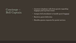 Concierge –
Bell Captain
• Answers telephone calls from guests regarding
baggage pick-up from rooms
• Assigns bell attendants to handle guest baggage
• Receives guest deliveries
• Handles guests requests for postal services
 