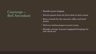 Concierge –
Bell Attendant
• Handles guest baggage
• Escorts guests from the front desk to their rooms
• Runs errands for the executive office and hotel
guests
• Delivers mail/messages to guest rooms
• Handles storage of guests baggage/belongings for
late check-out
 