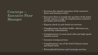 Concierge –
Executive Floor
Manager
• Oversees the smooth operation of the executive
floors and business center
• Executive floor is usually the top floor of the hotel.
Guests enjoys a range of complimentary exclusive
privileges and benefits:
• Express check-in and check-out services
• Complimentary breakfast buffet, afternoon tea,,
and all-day refreshments
• Complimentary in-room local calls and high-speed
internet access
• Garment ironing services
• Complimentary use of the hotel’s fitness center
and board room
• Personalized business and concierge services
 